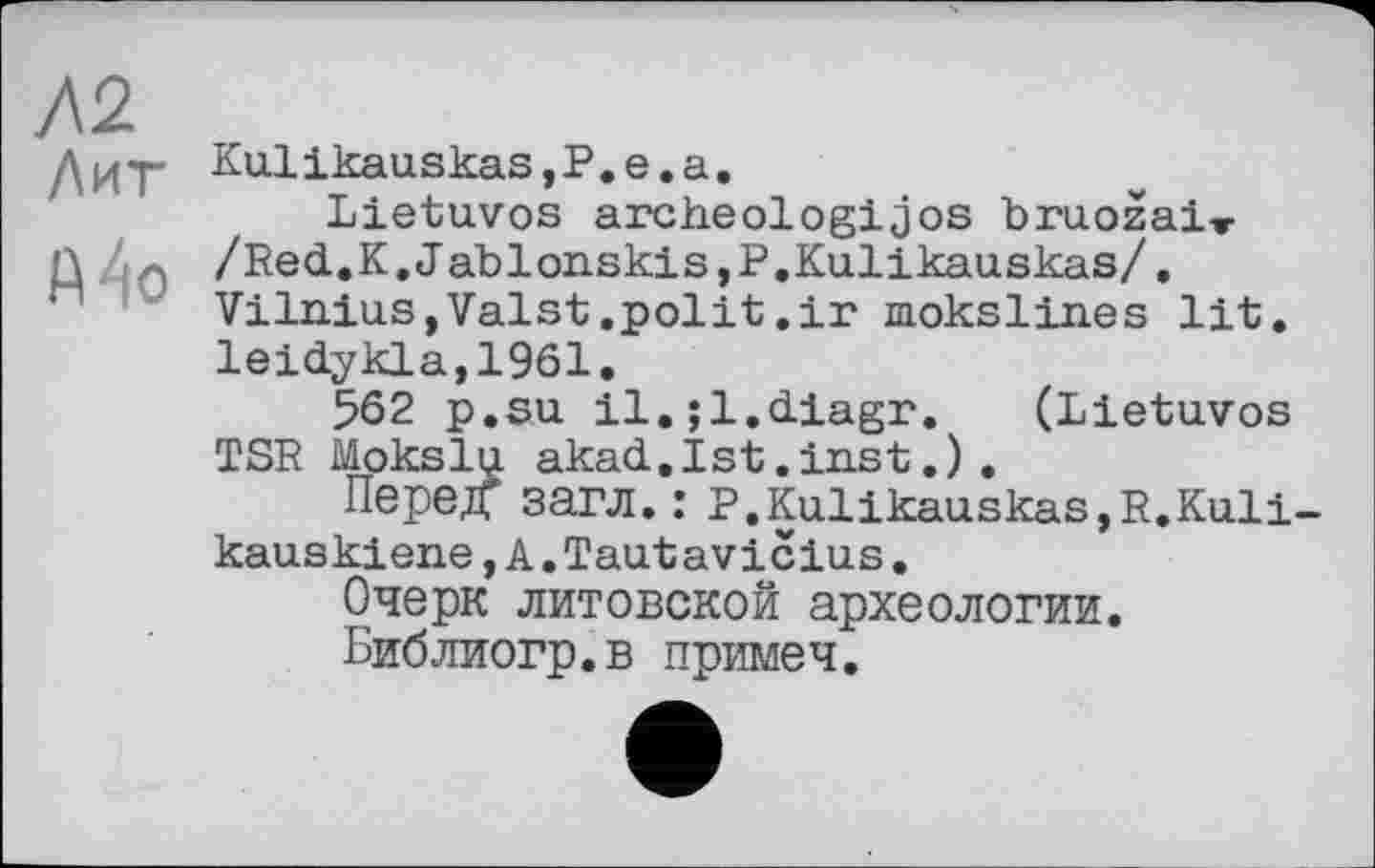 ﻿Л2 Лит
Mo
Kulikauskas,P.е.а.
Lietuvos archeologijos bruozai» /Red.K.Jablonskis,P.Kulikauskas/. Vilnius,Valst.polit,ir mokslines lit. leidykla,1961.
562 p.su il.;l.diagr. (Lietuvos TSR Mokslu akad.Ist.inst.).
ПередГ загл. : P.Kulikauskas,R.Kuli-kauskiene,A.Tautavicius.
Очерк литовской археологии.
Библиогр.в примеч.